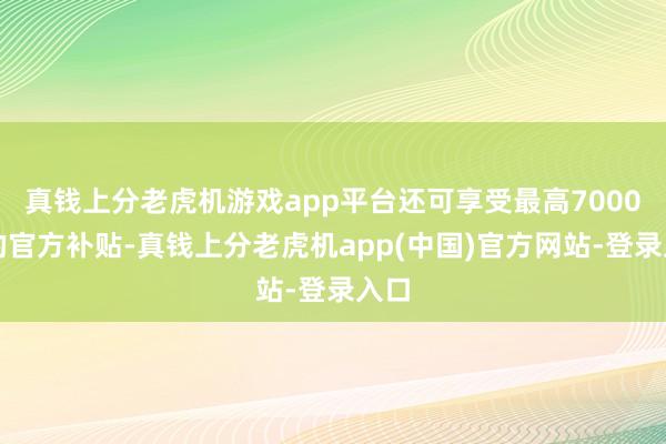 真钱上分老虎机游戏app平台还可享受最高7000元的官方补贴-真钱上分老虎机app(中国)官方网站-登录入口