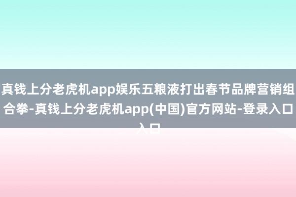 真钱上分老虎机app娱乐五粮液打出春节品牌营销组合拳-真钱上分老虎机app(中国)官方网站-登录入口