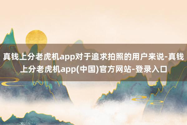 真钱上分老虎机app对于追求拍照的用户来说-真钱上分老虎机app(中国)官方网站-登录入口