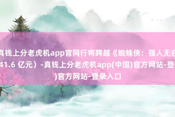 真钱上分老虎机app官网行将跨越《蜘蛛侠：强人无归》（141.6 亿元）-真钱上分老虎机app(中国)官方网站-登录入口