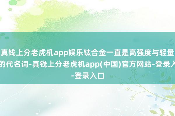 真钱上分老虎机app娱乐钛合金一直是高强度与轻量化的代名词-真钱上分老虎机app(中国)官方网站-登录入口