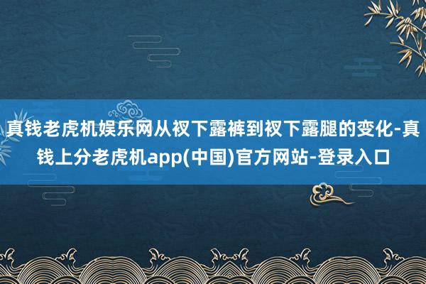 真钱老虎机娱乐网从衩下露裤到衩下露腿的变化-真钱上分老虎机app(中国)官方网站-登录入口