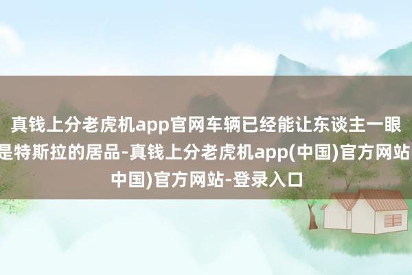 真钱上分老虎机app官网车辆已经能让东谈主一眼阔别出这是特斯拉的居品-真钱上分老虎机app(中国)官方网站-登录入口