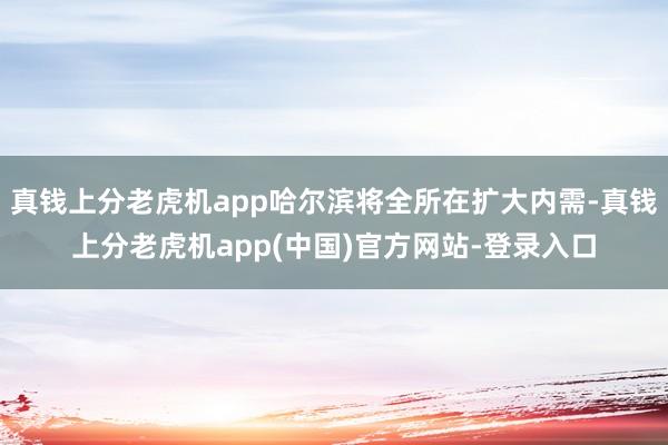 真钱上分老虎机app哈尔滨将全所在扩大内需-真钱上分老虎机app(中国)官方网站-登录入口