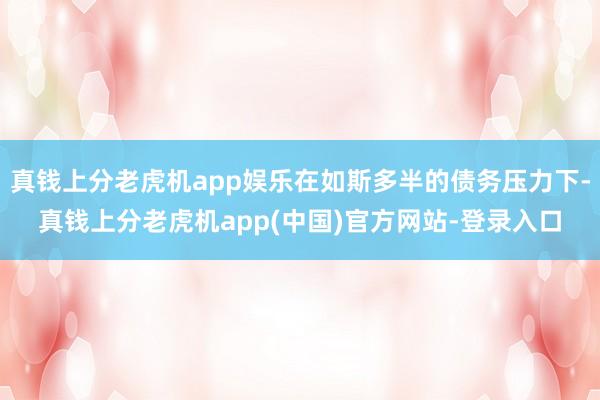 真钱上分老虎机app娱乐在如斯多半的债务压力下-真钱上分老虎机app(中国)官方网站-登录入口