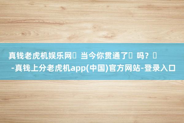 真钱老虎机娱乐网‬当今你贯通了‬吗？‬        -真钱上分老虎机app(中国)官方网站-登录入口