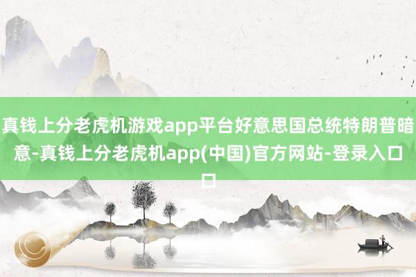 真钱上分老虎机游戏app平台好意思国总统特朗普暗意-真钱上分老虎机app(中国)官方网站-登录入口