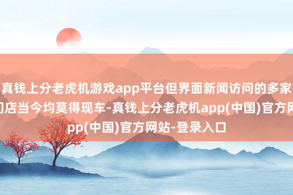 真钱上分老虎机游戏app平台但界面新闻访问的多家广汽丰田4S门店当今均莫得现车-真钱上分老虎机app(中国)官方网站-登录入口