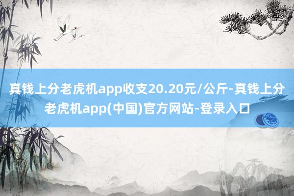 真钱上分老虎机app收支20.20元/公斤-真钱上分老虎机app(中国)官方网站-登录入口