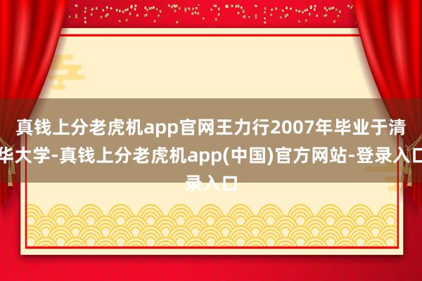真钱上分老虎机app官网王力行2007年毕业于清华大学-真钱上分老虎机app(中国)官方网站-登录入口