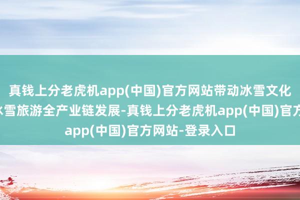真钱上分老虎机app(中国)官方网站带动冰雪文化、冰雪装备、冰雪旅游全产业链发展-真钱上分老虎机app(中国)官方网站-登录入口