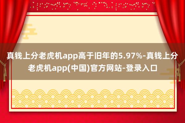 真钱上分老虎机app高于旧年的5.97%-真钱上分老虎机app(中国)官方网站-登录入口