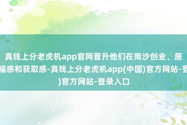 真钱上分老虎机app官网晋升他们在南沙创业、居住的幸福感和获取感-真钱上分老虎机app(中国)官方网站-登录入口