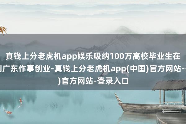 真钱上分老虎机app娱乐吸纳100万高校毕业生在广东、到广东作事创业-真钱上分老虎机app(中国)官方网站-登录入口