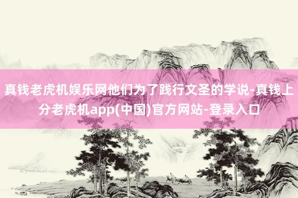 真钱老虎机娱乐网他们为了践行文圣的学说-真钱上分老虎机app(中国)官方网站-登录入口