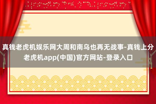 真钱老虎机娱乐网大周和南乌也再无战事-真钱上分老虎机app(中国)官方网站-登录入口
