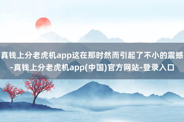 真钱上分老虎机app这在那时然而引起了不小的震撼-真钱上分老虎机app(中国)官方网站-登录入口