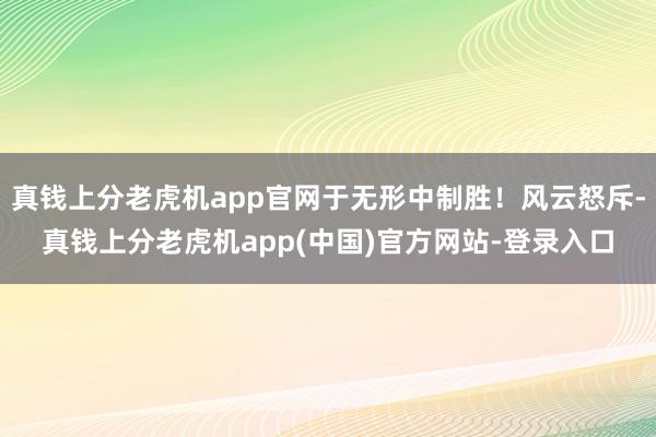 真钱上分老虎机app官网于无形中制胜！风云怒斥-真钱上分老虎机app(中国)官方网站-登录入口