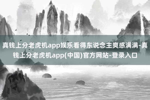 真钱上分老虎机app娱乐看得东说念主爽感满满-真钱上分老虎机app(中国)官方网站-登录入口