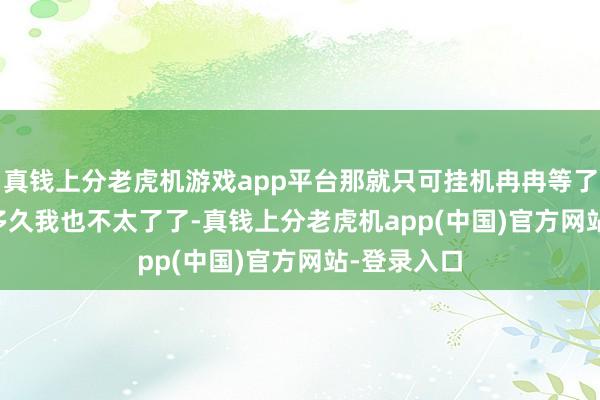 真钱上分老虎机游戏app平台那就只可挂机冉冉等了！    具体多久我也不太了了-真钱上分老虎机app(中国)官方网站-登录入口