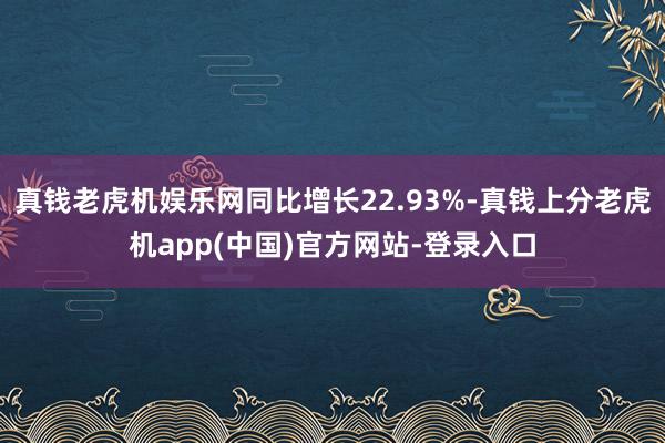 真钱老虎机娱乐网同比增长22.93%-真钱上分老虎机app(中国)官方网站-登录入口