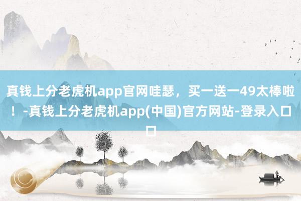 真钱上分老虎机app官网哇瑟，买一送一49太棒啦！-真钱上分老虎机app(中国)官方网站-登录入口