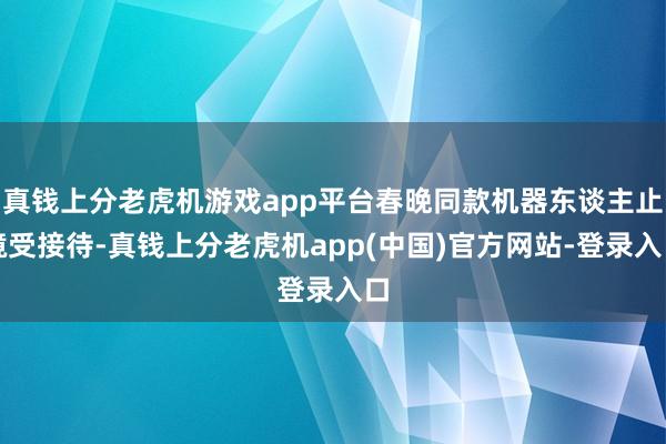 真钱上分老虎机游戏app平台春晚同款机器东谈主止境受接待-真钱上分老虎机app(中国)官方网站-登录入口