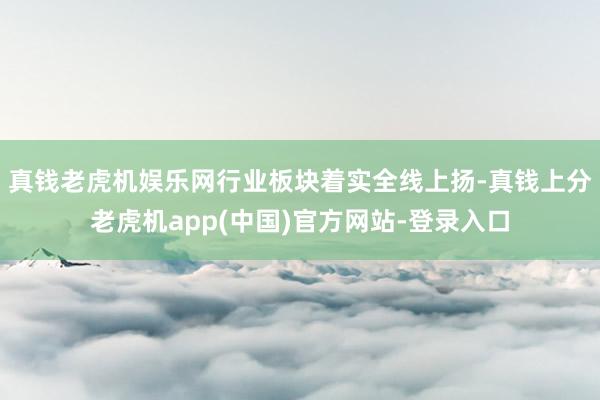真钱老虎机娱乐网　　行业板块着实全线上扬-真钱上分老虎机app(中国)官方网站-登录入口