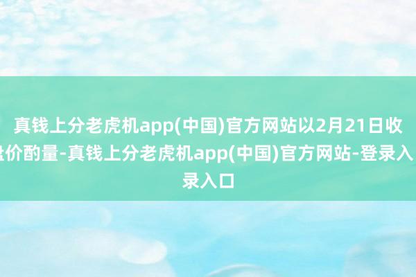 真钱上分老虎机app(中国)官方网站以2月21日收盘价酌量-真钱上分老虎机app(中国)官方网站-登录入口