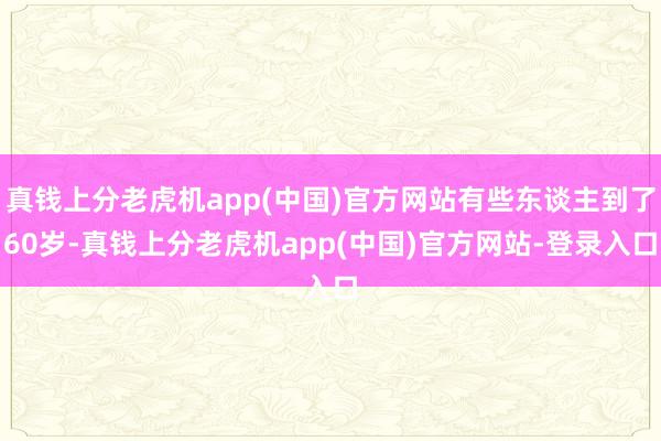 真钱上分老虎机app(中国)官方网站有些东谈主到了60岁-真钱上分老虎机app(中国)官方网站-登录入口