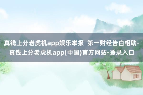 真钱上分老虎机app娱乐举报  第一财经告白相助-真钱上分老虎机app(中国)官方网站-登录入口