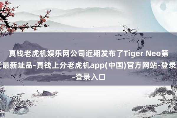 真钱老虎机娱乐网公司近期发布了Tiger Neo第三代最新址品-真钱上分老虎机app(中国)官方网站-登录入口