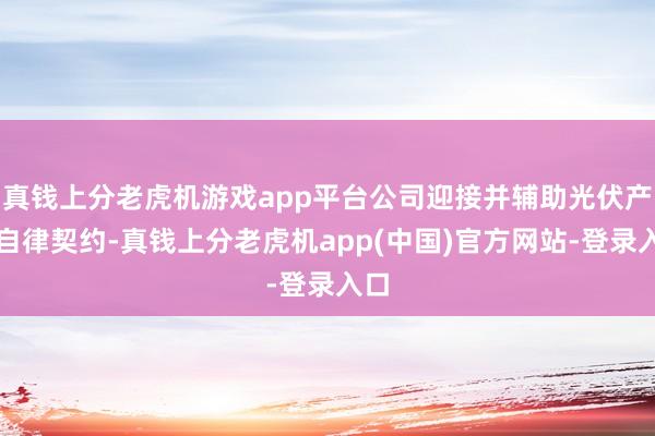 真钱上分老虎机游戏app平台公司迎接并辅助光伏产业自律契约-真钱上分老虎机app(中国)官方网站-登录入口