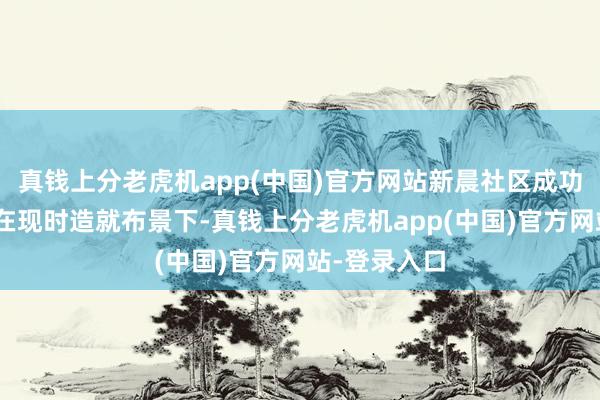 真钱上分老虎机app(中国)官方网站新晨社区成功举办了以“在现时造就布景下-真钱上分老虎机app(中国)官方网站-登录入口