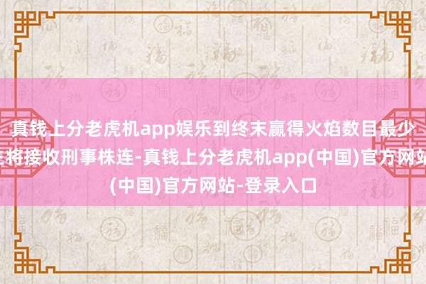 真钱上分老虎机app娱乐到终末赢得火焰数目最少的六东谈主将接收刑事株连-真钱上分老虎机app(中国)官方网站-登录入口