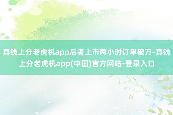 真钱上分老虎机app后者上市两小时订单破万-真钱上分老虎机app(中国)官方网站-登录入口