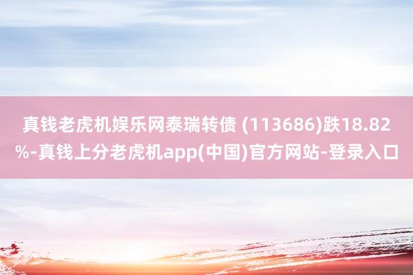 真钱老虎机娱乐网泰瑞转债 (113686)跌18.82%-真钱上分老虎机app(中国)官方网站-登录入口