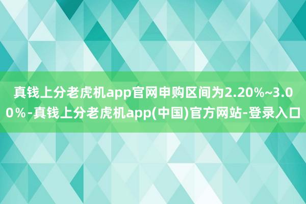真钱上分老虎机app官网申购区间为2.20%~3.00％-真钱上分老虎机app(中国)官方网站-登录入口