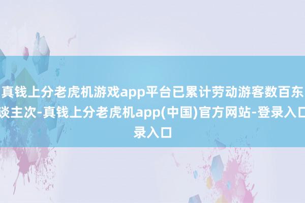 真钱上分老虎机游戏app平台已累计劳动游客数百东谈主次-真钱上分老虎机app(中国)官方网站-登录入口