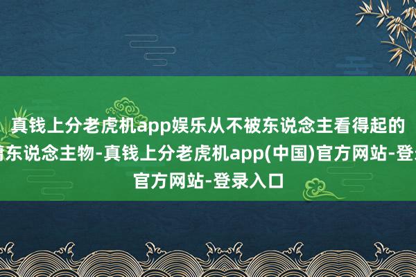 真钱上分老虎机app娱乐从不被东说念主看得起的庸碌庸东说念主物-真钱上分老虎机app(中国)官方网站-登录入口