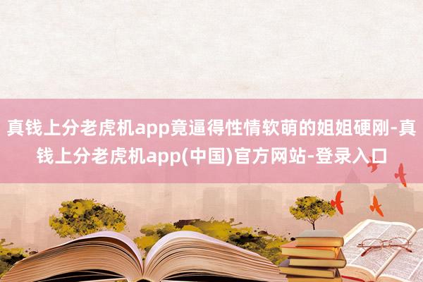 真钱上分老虎机app竟逼得性情软萌的姐姐硬刚-真钱上分老虎机app(中国)官方网站-登录入口